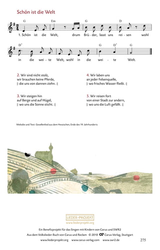 www.liederprojekt.org
Ein Benefizprojekt für das Singen mit Kindern von Carus und SWR2
Aus dem Volkslieder-Buch von Carus und Reclam © 2010 C_Carus-Verlag, Stuttgart
www.liederprojekt.org www.carus-verlag.com www.swr2.de
Schön ist die Welt
2. Wir sind nicht stolz,
wir brauchen keine Pferde,
|: die uns von dannen ziehn. :| 		
3. Wir steigen hin
auf Berge und auf Hügel,
|: wo uns die Sonne sticht. :|
070b-1
in die wei te Welt, wohl in die wei te Welt.
70b Schön ist die Welt
1. Schön ist die Welt, drum Brü der, lasst uns rei sen wohl
G Em G D
D G D G
7 7
Melodie und Text: Gesellenlied aus dem Hessischen, Ende des 19. Jahrhunderts
4. Wir laben uns
an jeder Felsenquelle,
|: wo frisches Wasser fließt. :|
5. Wir reisen fort
von einer Stadt zur andern,
|: wo uns die Luft gefällt. :|
275
 