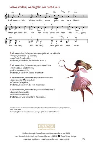 www.liederprojekt.org
Ein Benefizprojekt für das Singen mit Kindern von Carus und SWR2
Aus dem Volkslieder-Buch von Carus und Reclam © 2010 C_Carus-Verlag, Stuttgart
www.liederprojekt.org www.carus-verlag.com www.swr2.de
Schwesterlein, wann gehn wir nach Haus
2. »Schwesterlein, Schwesterlein, wann gehn wir nach Haus?«
»Morgen, wenn der Tag anbricht,
eh end’t die Freude nicht,
Brüderlein, Brüderlein, der fröhliche Braus.«
3. »Schwesterlein, Schwesterlein, wohl ist es Zeit.«
»Mein Liebster tanzt mit mir,
geh ich, tanzt er mit ihr,
Brüderlein, Brüderlein, lass du mich heut.«
4. »Schwesterlein, Schwesterlein, was bist du blass?«
»Das macht der Morgenschein
auf meinen Wängelein,
Brüderlein, Brüderlein, die vom Taue nass.«
5. »Schwesterlein, Schwesterlein, du wankest so matt?«
»Suche die Kammertür,
suche mein Bettlein mir.
Brüderlein, es wird fein unterm Rasen sein.«
071-1
Brü der lein, Brü der lein, dann gehn wir nach Haus.«
»Mor gen, wenn die Hah nen krähn, wolln wir nach Hau se gehn,
71 Schwesterlein, wann gehn wir nach Haus
1. »Schwes ter lein, Schwes ter lein, wann gehn wir nach Haus?«
Am Dm Am E Am
7
E
C G C C G C
7 7
Am E Dm Am E Am
7
E
Melodie und Text: aus Kretzschmer/Zuccalmaglio, »Deutsche Volkslieder mit ihren Original-Weisen«,
Berlin 1838–1840
Von Ingeborg Danz für das Liederprojekt gesungen. (Volkslieder-CD, Vol. 1, Carus)
276
 