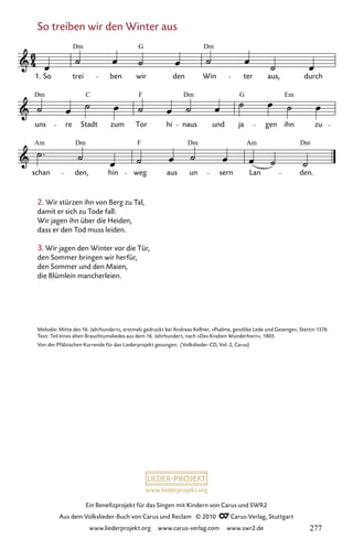 www.liederprojekt.org
Ein Benefizprojekt für das Singen mit Kindern von Carus und SWR2
Aus dem Volkslieder-Buch von Carus und Reclam © 2010 C_Carus-Verlag, Stuttgart
www.liederprojekt.org www.carus-verlag.com www.swr2.de
So treiben wir den Winter aus
2. Wir stürzen ihn von Berg zu Tal,
damit er sich zu Tode fall.
Wir jagen ihn über die Heiden,
dass er den Tod muss leiden.
3. Wir jagen den Winter vor die Tür,
den Sommer bringen wir herfür,
den Sommer und den Maien,
die Blümlein mancherleien.
096-1
Am
schan
Dm
den, hin weg
F
aus un
Dm
sern Lan
Am
den.
Dm
Dm
uns re Stadt
C
zum Tor
F
hi naus
Dm
und ja
G
gen ihn
Em
zu
96 So treiben wir den Winter aus
1. So
Dm
trei ben wir
G
den Win
Dm
ter aus, durch
Melodie: Mitte des 16. Jahrhunderts, erstmals gedruckt bei Andreas Kellner, »Psalme, geistlike Lede und Gesenge«, Stettin 1576
Text: Teil eines alten Brauchtumsliedes aus dem 16. Jahrhundert, nach »Des Knaben Wunderhorn«, 1805
Von der Pfälzischen Kurrende für das Liederprojekt gesungen. (Volkslieder-CD, Vol. 2, Carus)
277
 