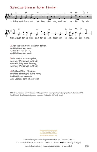 www.liederprojekt.org
Ein Benefizprojekt für das Singen mit Kindern von Carus und SWR2
Aus dem Volkslieder-Buch von Carus und Reclam © 2010 C_Carus-Verlag, Stuttgart
www.liederprojekt.org www.carus-verlag.com www.swr2.de
Stehn zwei Stern am hohen Himmel
2. Ach, was wird mein Schätzchen denken,
weil ich bin so weit von ihr,
weil ich bin, weil ich bin,
weil ich bin so weit von ihr.
3. Gerne wollt ich zu ihr gehen,
wenn der Weg so weit nicht wär,
wenn der Weg, wenn der Weg,
wenn der Weg so weit nicht wär.
4. Gold und Silber, Edelsteine,
schönster Schatz, gelt, du bist mein;
ich bin dein, du bist mein.
Ach, was kann denn schöner sein!
072-1
Mond, leuch ten so hell, leuch ten so hell, leuch ten hel ler als der Mond.
72 Stehn zwei Stern am hohen Himmel
Stehn zwei Stern am ho hen Him mel, leuch ten hel ler als der
A D E A D Hm A E
7
E
A D Hm A E A
A
E E
A 7
A 7
1.
Melodie und Text: aus dem Westerwald, 1884 aufgezeichnet, Fassung nach dem »Zupfgeigenhansl«, Darmstadt 1909
Von Christoph Genz für das Liederprojekt gesungen. (Volkslieder-CD, Vol. 2, Carus)
1.
278
 