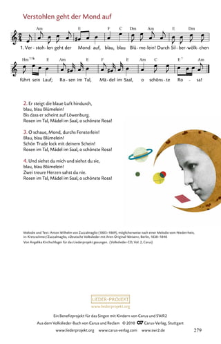 www.liederprojekt.org
Ein Benefizprojekt für das Singen mit Kindern von Carus und SWR2
Aus dem Volkslieder-Buch von Carus und Reclam © 2010 C_Carus-Verlag, Stuttgart
www.liederprojekt.org www.carus-verlag.com www.swr2.de
Verstohlen geht der Mond auf
2. Er steigt die blaue Luft hindurch,
blau, blau Blümelein!
Bis dass er scheint auf Löwenburg.
Rosen im Tal, Mädel im Saal, o schönste Rosa!
3. O schaue, Mond, durchs Fensterlein!
Blau, blau Blümelein!
Schön Trude lock mit deinem Schein!
Rosen im Tal, Mädel im Saal, o schönste Rosa!
4. Und siehst du mich und siehst du sie,
blau, blau Blümelein!
Zwei treure Herzen sahst du nie.
Rosen im Tal, Mädel im Saal, o schönste Rosa!
073-1
führt sein Lauf; Ro sen im Tal, Mä del im Saal, o schöns te Ro sa!
73 Verstohlen geht der Mond auf
1. Ver stoh len geht der Mond auf, blau, blau Blü me lein! Durch Sil ber wölk chen
Am E F Dm Am E
Am E F E Am C E Am
7/5
Hm E 7
Dm
C
Melodie und Text: Anton Wilhelm von Zuccalmaglio (1803–1869), möglicherweise nach einer Melodie vom Niederrhein,
in: Kretzschmer/Zuccalmaglio, »Deutsche Volkslieder mit ihren Original-Weisen«, Berlin, 1838–1840
Von Angelika Kirchschlager für das Liederprojekt gesungen. (Volkslieder-CD, Vol. 2, Carus)
279
 