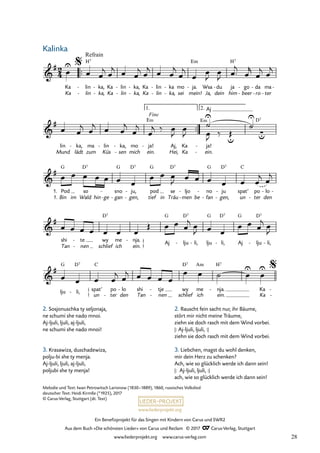 Ein Benefizprojekt für das Singen mit Kindern von Carus und SWR2
Aus dem Buch »Die schönsten Lieder« von Carus und Reclam © 2017 Carus-Verlag, Stuttgart
www.liederprojekt.org www.carus-verlag.com
™™
™™
un ter
- den
2
4
&
#
Ka
Ka
lin
lin
Refrain
H7
-
-
ka,
ka,
-
-
Ka
Ka
lin
lin
-
-
ka,
ka,
-
-
Ka
Ka
lin
lin
-
-
ka
ka,
-
-
mo
sei
ja.
mein!
Em
- Wsa
Ja,
du
dein
- ja
him
H7
go
beer
-
-
da
ro
-
-
ma
ter
-
-
24 Kalinka
$
&
#
lin
Mund
ka,
lädt
- ma
zum
lin
Küs
- ka,
sen
-
-
mo
mich
ja!
ein.
Fine
E‹
- Aj,
Hei,
Ka
Ka
ja!
Aj
ein.
E‹
-
-
∑
u
D7
1. 2.
&
#
1.
1. Pod
Bin
G
im
so
Wald
D7
hin ge
-
sno
gan
G
-
-
ju,
gen,
D7
-
-
pod
tief
G
in
se
Träu
D7
ljo
men
-
- be
no
fan
G
-
-
ju
gen,
D7
-
-
spat’
un
C
po
ter
-
lo
den
- -
&
#
shi
Tan
te
nen
-
-
wy
schlief
D7
me
ich
nja.
ein.
-
} Aj
G
lju
D7
- li,
- lju
G
li,
D7
- Aj
G
lju
D7
- li,
-
&
#
lju
G
li,
D7
-
{
spat’
C
po lo
- shi
Tan
tje
nen
-
-
wy
schlief
D7
me
ich
Am
nja.
ein.
H7
- Ka
Ka
-
-
$
œ
U
œ œ
j œ
j œ œ
j œ
j œ œ
j
œ
j
œ
œ
J
œ
J œ ™
j
œ
r
œ
j œ
j
œ œ
j œ
j œ œ
j
œ
j
œ
j ‰ œ
J
œ
J œ
J
˙
U
‰ Œ
u
˙
U
œ œ œ œ œ œ œ
œ œ œ
J œ œ œ œ œ œ
j œ
j
œ œ œ œ œ œ œ
Œ œ œ œ
j œ
J œ œ
œ œ œ
j œ
J
œ œ œ œ
j œ
j œ œ œ œ
œ œ ˙ œ
U
œ
U
Kalinka
2. Sosjonuschka ty seljonaja,
ne schumi she nado mnoi.
Aj-ljuli, ljuli, aj-ljuli,
ne schumi she nado mnoi!
3. Krasawiza, duschadewiza,
polju-bi she ty menja.
Aj-ljuli, ljuli, aj-ljuli,
poljubi she ty menja!
2. Rauscht fein sacht nur, ihr Bäume,
stört mir nicht meine Träume,
ziehn sie doch rasch mit dem Wind vorbei.
|: Aj-ljuli, ljuli, :|
ziehn sie doch rasch mit dem Wind vorbei.
3. Liebchen, magst du wohl denken,
mir dein Herz zu schenken?
Ach, wie so glücklich werde ich dann sein!
|: Aj-ljuli, ljuli, :|
ach, wie so glücklich werde ich dann sein!
Melodie und Text: Iwan Petrowitsch Larionow (1830–1889), 1860, russisches Volkslied
deutscher Text: Heidi Kirmße (*1925), 2017
© Carus-Verlag, Stuttgart (dt. Text)
28
 