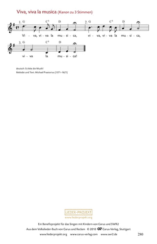 www.liederprojekt.org
Ein Benefizprojekt für das Singen mit Kindern von Carus und SWR2
Aus dem Volkslieder-Buch von Carus und Reclam © 2010 C_Carus-Verlag, Stuttgart
www.liederprojekt.org www.carus-verlag.com www.swr2.de
Viva, viva la musica (Kanon zu 3 Stimmen)
074-1
3.
vi va la mu si ca!
2.
74 Viva, viva la musica
1.
Vi
G
va,
(Kanon)
vi va la
D
mu si ca, vi va, vi va la mu si ca,
C6
G D
C6
G C6
D
deutsch: Es lebe die Musik!
Melodie und Text: Michael Praetorius (1571–1621)
280
 