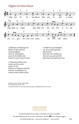 www.liederprojekt.org
Ein Benefizprojekt für das Singen mit Kindern von Carus und SWR2
Aus dem Volkslieder-Buch von Carus und Reclam © 2010 C_Carus-Verlag, Stuttgart
www.liederprojekt.org www.carus-verlag.com www.swr2.de
Vöglein im hohen Baum
2. Blümlein im Wiesengrund
blühen so lieb und bunt,
tausend zugleich;
wenn ihr vorübergeht,
wenn ihr die Farben seht,
freuet ihr euch, freuet ihr euch.
3. Wässerlein fließt so fort
immer von Ort zu Ort
nieder ins Tal:
Dürstet nun Mensch und Vieh,
kommen zum Bächlein sie,
trinken zumal, trinken zumal.
075-1
Leu te gern hor chen und stehn, hor chen und stehn.
singt doch so schön, dass wohl von nah und fern al le die
75 Vöglein im hohen Baum
1. Vög lein im ho hen Baum, klein ist’s, ihr seht es kaum,
C F C G C G
7
G D G G C
7 7
C C F G C
7 7
G7
D
Melodie: Friedrich Silcher (1789–1860)
Text: Wilhelm Hey (1789–1854)
Von Markus Schäfer für das Liederprojekt gesungen. (Volkslieder-CD, Vol. 2, Carus)
4. Habt ihr es auch bedacht,
wer sie so schön gemacht,
alle die drei?
Gott, der Herr, machte sie,
dass sich nun spät und früh
jedes dran freu, jedes dran freu.
281
 