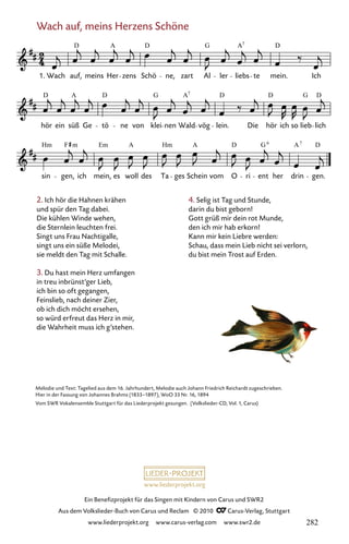 www.liederprojekt.org
Ein Benefizprojekt für das Singen mit Kindern von Carus und SWR2
Aus dem Volkslieder-Buch von Carus und Reclam © 2010 C_Carus-Verlag, Stuttgart
www.liederprojekt.org www.carus-verlag.com www.swr2.de
Wach auf, meins Herzens Schöne
2. Ich hör die Hahnen krähen
und spür den Tag dabei.
Die kühlen Winde wehen,
die Sternlein leuchten frei.
Singt uns Frau Nachtigalle,
singt uns ein süße Melodei,
sie meldt den Tag mit Schalle.
3. Du hast mein Herz umfangen
in treu inbrünst’ger Lieb,
ich bin so oft gegangen,
Feinslieb, nach deiner Zier,
ob ich dich möcht ersehen,
so würd erfreut das Herz in mir,
die Wahrheit muss ich g’stehen.
076-1
sin gen, ich mein, es woll des Ta ges Schein vom O ri ent her drin gen.
hör ein süß Ge tö ne von klei nen Wald vög lein. Die hör ich so lieb lich
76 Wach auf, meins Herzensschöne
1. Wach auf, meins Her zens Schö ne, zart Al ler liebs te mein. Ich
D A D G A D
7
D D G A D D G D
7
Hm F Em A Hm A D G A D
7
A
6
m
Melodie und Text: Tagelied aus dem 16. Jahrhundert, Melodie auch Johann Friedrich Reichardt zugeschrieben.
Hier in der Fassung von Johannes Brahms (1833–1897), WoO 33 Nr. 16, 1894
Vom SWR Vokalensemble Stuttgart für das Liederprojekt gesungen. (Volkslieder-CD, Vol. 1, Carus)
4. Selig ist Tag und Stunde,
darin du bist geborn!
Gott grüß mir dein rot Munde,
den ich mir hab erkorn!
Kann mir kein Liebre werden:
Schau, dass mein Lieb nicht sei verlorn,
du bist mein Trost auf Erden.
282
 