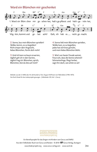 www.liederprojekt.org
Ein Benefizprojekt für das Singen mit Kindern von Carus und SWR2
Aus dem Volkslieder-Buch von Carus und Reclam © 2010 C_Carus-Verlag, Stuttgart
www.liederprojekt.org www.carus-verlag.com www.swr2.de
Ward ein Blümchen mir geschenket
2. Sonne, lass mein Blümchen sprießen!
Wolke, komm, es zu begießen!
Richt empor dein Angesicht,
liebes Blümchen, fürcht dich nicht!
3. Und ich kann es kaum erwarten,
täglich geh ich in den Garten,
täglich frag ich: Blümchen, sprich,
Blümchen, bist du bös auf mich?
078-1
Vög lein, kommt und ge bet acht! Gelt, ich hab es recht ge macht.
78 Ward ein Blümchen mir geschenket
1. Ward ein Blüm chen mir ge schen ket, hab’s ge pflanzt und hab’s ge trän ket,
F C F F Am C F
7 7
F B F D Gm F F
C
Dm B Gm
6
C7 7
C7
Melodie: aus der 2. Hälfte des 18. Jahrhunderts; Text: August Hoffmann von Fallersleben (1798–1874)
Von Ruth Ziesak für das Liederprojekt gesungen. (Volkslieder-CD, Vol. 1, Carus)
4. Sonne ließ mein Blümchen sprießen,
Wolke kam, es zu begießen;
jedes hat sich brav gemüht,
und mein liebes Blümchen blüht.
5. Wie’s vor lauter Freude weinet,
freut sich, dass die Sonne scheinet!
Schmetterlinge, fliegt herbei,
sagt ihm doch, wie schön es sei!
284
 