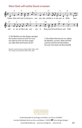 www.liederprojekt.org
Ein Benefizprojekt für das Singen mit Kindern von Carus und SWR2
Aus dem Volkslieder-Buch von Carus und Reclam © 2010 C_Carus-Verlag, Stuttgart
www.liederprojekt.org www.carus-verlag.com www.swr2.de
2. Die Bächlein von den Bergen springen,
die Lerchen schwirren hoch vor Lust;
was sollt ich nicht mit ihnen singen
aus voller Kehl und frischer Brust?
Melodie: Friedrich Theodor Fröhlich (1803–1836 ), 1833
Text: Joseph von Eichendorff (1788–1857), 1822
Wem Gott will rechte Gunst erweisen
079-1
will er sei ne Wun der wei sen in Berg und Tal und Strom und Feld.
79 Wem Gott will rechte Gunst erweisen
1.Wem Gott will rech te Gunst er wei sen, den schickt er in die wei te Welt, dem
C F C G C G
7
G C F C Am G C
7 7
3. Den lieben Gott lass ich nur walten,
der Bächlein, Lerchen, Wald und Feld
und Erd und Himmel will erhalten,
hat auch mein Sach aufs Best bestellt.
285
 