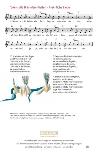 www.liederprojekt.org
Ein Benefizprojekt für das Singen mit Kindern von Carus und SWR2
Aus dem Volkslieder-Buch von Carus und Reclam © 2010 C_Carus-Verlag, Stuttgart
www.liederprojekt.org www.carus-verlag.com www.swr2.de
Wenn alle Brünnlein fließen · Heimliche Liebe
080-1
ru fen darf, ja, ja, nicht ru fen darf, tu ich ihm win ken.
ich mein Lieb nicht ru fen darf, tu ich ihm win ken, wenn ich mein Lieb nicht
80 Wenn alle Brünnlein fließen
1. Wenn al le Brünn lein flie ßen, so muss man trin ken; wenn
G D G C Am D
G D G C A D D
7 7
G D G D G D G
7 7 7
Melodie: aus Schwaben, aufgezeichnet von Friedrich Silcher (1789–1860) in op. 65 Nr. 1, 1855
Text: erstmals gedruckt bei Johann Ott, »Hundert und ainundzweintzig newe Lieder«, Nürnberg 1534
Von Franz-Josef Selig für das Liederprojekt gesungen. (Volkslieder-CD, Vol. 1, Carus)
3. Warum sollt sie’s nicht werden,
ich seh sie ja so gern;
sie hat zwei blaue Äugelein,
die glänzen wie die Stern,
sie hat zwei blaue Äugelein,
ja, ja, zwei Äugelein,
die glänzen wie die Stern.
4. Sie hat zwei rote Wängelein,
sind röter als der Wein;
ein solches Mädel find’t man nicht
wohl unterm Sonnenschein,
ein solches Mädel find’t man nicht,
ja, ja, find’t man nicht
wohl unterm Sonnenschein.
2. Ja winken mit den Augen
und treten mit dem Fuß;
’s ist eine in der Stuben,
die mein werden muss,
’s ist eine in der Stuben,
ja, ja, der Stuben,
die mein werden muss.
286
 