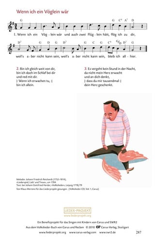 www.liederprojekt.org
Ein Benefizprojekt für das Singen mit Kindern von Carus und SWR2
Aus dem Volkslieder-Buch von Carus und Reclam © 2010 C_Carus-Verlag, Stuttgart
www.liederprojekt.org www.carus-verlag.com www.swr2.de
Wenn ich ein Vöglein wär
2. Bin ich gleich weit von dir,
bin ich doch im Schlaf bei dir
und red mit dir.
|: Wenn ich erwachen tu, :|
bin ich allein.
082-1
weil’s a ber nicht kann sein, weil’s a ber nicht kann sein, bleib ich all hier.
82 Wenn ich ein Vöglein wär
1. Wenn ich ein Vög lein wär und auch zwei Flüg lein hätt, flög ich zu dir,
G G A D
7
D G D G D G G D G
C6
7 7
G
C C6 7
D
Melodie: Johann Friedrich Reichardt (1752–1814),
»Liederspiel, Lieb’ und Treue«, um 1784
Text: bei Johann Gottfried Herder, »Volkslieder«, Leipzig 1778/79
Von Klaus Mertens für das Liederprojekt gesungen. (Volkslieder-CD, Vol. 1, Carus)
3. Es vergeht kein Stund in der Nacht,
da nicht mein Herz erwacht
und an dich denkt,
|: dass du mir tausendmal :|
dein Herz geschenkt.
287
 