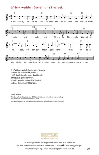 www.liederprojekt.org
Ein Benefizprojekt für das Singen mit Kindern von Carus und SWR2
Aus dem Volkslieder-Buch von Carus und Reclam © 2010 C_Carus-Verlag, Stuttgart
www.liederprojekt.org www.carus-verlag.com www.swr2.de
Widele, wedele · Bettelmanns Hochzeit
2. |: Widele, wedele, hinter dem Städele
hält der Bettelmann Hochzeit. :|
Pfeift das Mäusele, tanzt das Läusele,
schlägt das Igele Trommel.
Widele, wedele, hinter dem Städele
hält der Bettelmann Hochzeit.
083-1
we de le, hin
7
ter dem Stä de le hält
Dm
der Bet tel mann
C7
Hoch zeit.
F
C
ha
7
ben, sol len zur Hoch
F
zeit kom
C
men. Wi
F
de le,
Hoch
C7
zeit.
F F
Al le die Tie re, die We de le
Hoch
C
zeit.
83 Widele, wedele, hinter dem Städtele
1. Wi
F
de le, we de le, hin
C
ter dem Stä de le hält der Bet
B
tel mann
Dm
7
Gm
1. 2.
C B
Städele: Scheune
Melodie: volkstümlich, seit etwa 1800 überliefert, auch mit anderer Textverteilung
Text: nach »Des Knaben Wunderhorn«, 1808
Von Sarah Wegener für das Liederprojekt gesungen. (Volkslieder-CD, Vol. 2, Carus)
288
 