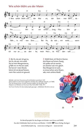 www.liederprojekt.org
Ein Benefizprojekt für das Singen mit Kindern von Carus und SWR2
Aus dem Volkslieder-Buch von Carus und Reclam © 2010 C_Carus-Verlag, Stuttgart
www.liederprojekt.org www.carus-verlag.com www.swr2.de
Wie schön blüht uns der Maien
2. Bei ihr, da wär ich gerne,
bei ihr, da wär mirs wohl.
Sie ist mein Morgensterne,
g’fällt mir im Herzen wohl.
Sie hat ein’ roten Mund,
könnt ich sie darauf küssen,
mein Herz würd mir gesund.
084-1
ich
Am
nur
H
an
7
sie den
Em C
ke, mein
G
Herz
D
ist freu
D7
den
G
voll.
falln
G
D
in
D
mei
7
nen Sinn.
G
Bei ihr,
G
da wär
Em
mir wohl,
Am D7
wenn
hin.
G
Mir ist
G
ein schön’
D
Jung fräu
Em
lein
C
ge
84 Wie schön blüht uns der Maien
1. Wie
G
schön blüht
D
uns der Mai
Em
en,
C
der Som
G
D
mer fährt
D7
da
Melodie: nach einer Courante aus Ernst Scheeles Lautenbuch, 1619
(diese wiederum nach einem englischen Tanzlied, dem »Sellingers Round«, um 1600)
Text: bei Georg Forster, »Frische Teutsche Liedlein« III, Nürnberg 1549
Adaption von Melodie und Text durch Max Pohl (1869–1928), 1911
Von Franz Vitzthum für das Liederprojekt gesungen. (Volkslieder-CD, Vol. 2, Carus)
3. Wollt Gott, ich fänd im Garten
drei Rosen auf einem Zweig,
ich wollte auf sie warten,
ein Zeichen wär mirs gleich.
Das Morgenrot ist weit,
es streut schon seine Rosen;
ade, mein schöne Maid!
289
 