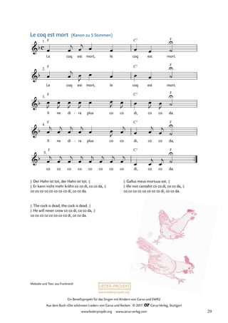 Ein Benefizprojekt für das Singen mit Kindern von Carus und SWR2
Aus dem Buch »Die schönsten Lieder« von Carus und Reclam © 2017 Carus-Verlag, Stuttgart
www.liederprojekt.org www.carus-verlag.com
Melodie und Text: aus Frankreich
c
&b
Le
1. F
coq est mort, Ie coq
C7
est mort.
F
25 Le coq est mort Kanon zu 5 Stimmen
&b
Le
2.
F
coq est mort, Ie coq
C7
est mort.
F
&b
Il
3.
F
ne di ra
- plus co co di,
C7
co co da.
F
&b
Il
4.
F
ne di ra
- plus co co di,
C7
co co da,
F
&b
co
5.
F
co co co co co co co di,
C7
co co da.
F
™™î
œ œ
j œ
j œ œ œ œ ˙
U
œ œ
j œ
J
œ œ œ œ ˙
U
œ
J
œ
J
œ
J
œ
J
œ œ
J œ
J œ œ
J œ
J ˙
U
œ
j
œ
j
œ
j
œ
j
œ œ
J œ
j
œ œ
j
œ
j
˙
U
œ
j
œ
j
œ
j
œ
j
œ
j
œ
j
œ
j
œ
j
œ œ
j
œ
j ˙
U
(Kanon zu 5 Stimmen)
Le coq est mort
|: Der Hahn ist tot, der Hahn ist tot. :|
|: Er kann nicht mehr krähn co co di, co co da, :|
co co co co co co co co di, co co da.
|: The cock is dead, the cock is dead. :|
|: He will never crow co co di, co co da, :|
co co co co co co co co di, co co da.
|: Gallus meus mortuus est. :|
|: Ille non cantabit co co di, co co da, :|
co co co co co co co co di, co co da.
29
 