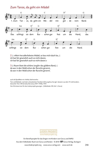 www.liederprojekt.org
Ein Benefizprojekt für das Singen mit Kindern von Carus und SWR2
Aus dem Volkslieder-Buch von Carus und Reclam © 2010 C_Carus-Verlag, Stuttgart
www.liederprojekt.org www.carus-verlag.com www.swr2.de
2. |: »Mein herzallerliebstes Mädel, so lass mich doch los, :|
ich lauf dir gewisslich auch so nicht davon,
ich lauf dir gewisslich auch so nicht davon.«
3. |: Kaum löset die schöne Jungfer das güldene Band, :|
da war in den Wald schon der Bursche gerannt,
da war in den Wald schon der Bursche gerannt.
auch als Quodlibet mit »Heißa, Kathreinerle«
Text und Melodie: nach dem schwedischen Tanzlied »Och jungfrau hon går i dansen« aus dem 19. Jahrhundert;
deutscher Text: Alfred Julius Boruttau (1877–1940), 1910
Von Christiane Iven für das Liederprojekt gesungen. (Volkslieder-CD, Vol. 1, Carus)
Zum Tanze, da geht ein Mädel
085-1
schlingt sie dem Bur schen gar fest um die Hand.
Das schlingt sie dem Bur schen gar fest um die Hand, das
85 Zum Tanze, da geht ein Mädel
1. Zum Tan ze, da geht ein Mä del mit gül de nem Band.
G C D G
7
Am G D G
7
Am G D G
7
D7
D7
290
 