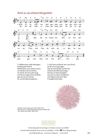 Ein Benefizprojekt für das Singen mit Kindern von Carus und SWR2
Aus dem Weihnachtslieder-Buch von Carus und Reclam © 2012 C_Carus-Verlag, Stuttgart
www.liederprojekt.org www.carus-verlag.com www.swr2.de
www.liederprojekt.org
Brich an, du schönes Morgenlicht
2. Willkommen, süßer Bräutigam,
du König aller Ehren!
Willkommen, Jesu, Gottes Lamm,
ich will dein Lob vermehren;
ich will dir all mein Leben lang
von Herzen sagen Preis und Dank,
dass du, da wir verloren,
für uns bist Mensch geboren.
3. Lob, Preis und Dank, Herr Jesu Christ,
sei dir von mir gesungen,
dass du mein Bruder worden bist
und hast die Welt bezwungen;
hilf, dass ich deine Gütigkeit
stets preis in dieser Gnadenzeit
und mög hernach dort oben
in Ewigkeit dich loben.
1. Brich
Du
an,
Hir
du
ten
-
schö
volk,
-
nes
er
- Mor
schre
-
gen
cke
-
-
licht,
nicht,
- und
weil
lass
dir
den
die
Him
En
mel
gel
-
-
7. Brich an du schönes Morgenlicht
ta
sa
gen!
gen,
-
-
dass die ses
- schwa che
- Knä be
- lein
- soll
un ser
- Trost und Freu de
- sein, da zu
- den Sa tan
-
zwin gen
- und letzt lich
- Frie den
- brin gen.
-
Melodie: Johann Schop (um 1590–1667) 1641
Fassung nach J. S. Bach, Weihnachtsoratorium BWV 248
Text: Johann Rist (1607–1667) 1641
A
C# Esus
A
G
H7
F#
D
F# G
H
298
 
