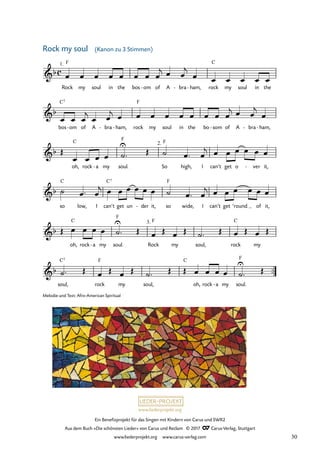 Ein Benefizprojekt für das Singen mit Kindern von Carus und SWR2
Aus dem Buch »Die schönsten Lieder« von Carus und Reclam © 2017 Carus-Verlag, Stuttgart
www.liederprojekt.org www.carus-verlag.com
Melodie und Text: Afro-American Spiritual
™™
c
&b
Rock
Kanon zu 3 Stimmen
1. F
my soul in the bos om
- of A bra
- ham,
- rock
C
my soul in the
29 Rock my soul
&b
bos
C7
om
- of A bra
- ham,
- rock
F
my soul in the bo som
- of A bra
- ham,
-
&b
oh,
C
rock a
- my soul.
F
2.
So
F
high, I can’t get o ver
- it,
&b
so
C
low, I can’t
C7
get un der
- it, so
F
wide, I can’t get ’round of it,
&b
oh,
C
rock a
- my soul.
F
3.
Rock
F
my soul, rock
C
my
&b
soul,
C7
rock
F
my soul,
C
oh, rock a
- my soul.
F
œ œ œ œ œ œ œ œ
j œ œ
j
œ œ œ œ œ œ
œ œ œ
j
œ œ
j œ œ œ œ œ œ œ œ œ
j œ œ
j
œ
Œ
œ œ œ œ ˙
U
™ Œ ˙ œ ™ œ
j œ œ œ œ œ œ
˙ œ ™ œ
j œ œ œ œ œ œ ˙ œ ™ œ
j œ œ œ œ œ œ
Œ œ œ œ œ ˙
U
™ Œ œ Œ œ Œ ˙™ Œ œ Œ œ Œ
˙™ Œ œ Œ œ Œ ˙™ Œ Œ œ œ œ œ ˙
U
™ Œ
Rock my soul (Kanon zu 3 Stimmen)
30
 
