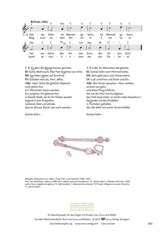 Ein Benefizprojekt für das Singen mit Kindern von Carus und SWR2
Aus dem Weihnachtslieder-Buch von Carus und Reclam © 2012 C_Carus-Verlag, Stuttgart
www.liederprojekt.org www.carus-verlag.com www.swr2.de
www.liederprojekt.org
Melodie: Hohenfurt um 1450 / Prag 1541 / bei Valentin Triller 1555
Text: bei Matthäus Ludecus 1589 nach »Quem pastores laudavere« 15. Jahrhundert / Nikolaus Herman 1560
nach »Nunc angelorum gloria« 14. Jahrhundert / Johannes Keuchental 1573 nach »Magnum nomen Domini«
11. Jahrhundert
ren,
xit,
die
et
euch
sol
und
ve
al
rus
-
ler
in
- Welt
te
soll
ne
-
wi
bris
-
der
il
- fah
lu
-
-
ren.
xit.
-
-
Got
Mag
1.–3. tes
num
-
-
Sohn
no
ist
men
-
Mensch
Do
ge
mi
-
born,
ni
-
-
ist
E ma
Mensch
-
ge
nu
-
born,
el,
-
-
hat
quod
ver
an
söhnt
nun
-
-
des
ti
-
Va
a
-
ters
tum
-
-
Zorn,
est
des
per
Va
Ga
ters
bri
-
-
Zorn.
el.
-
2. I: Zu dem die Könige kamen geritten,
II: Gold, Weihrauch, Myrrhen brachten sie mitte.
III: Sie fielen nieder auf ihre Knie:
IV: Gelobet seist du, Herr, allhie.
Alle: »Sein’ Sohn die göttlich Majestät
euch geben hat,
ein’ Menschen lassen werden.
Ein Jungfrau ihn geboren hat
in Davids Stadt, da ihr ihn finden werdet
liegend in eim Krippelein
nackend, bloß und elende,
dass er all euer Elend von euch wende.«
Gottes Sohn...
3. I: Lobt, ihr Menschen alle gleiche,
II: Gottes Sohn vom Himmelreiche;
III: dem gebt jetzt und immermehre
IV: Lob und Preis und Dank und Ehr.
Alle: Die Hirten sprachen: »Nun wohlan,
so lasst uns gahn
und diese Ding erfahren,
die uns der Herr hat kundgetan:
das Vieh lasst stahn, er wird’s indes bewahren.«
Da fanden sie das Kindelein
in Tüchelein gehüllet,
das alle Welt mit seiner Gnad erfüllet.
Gottes Sohn...
Bb
D
300
 
