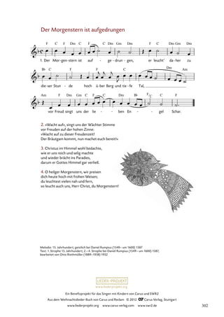 Ein Benefizprojekt für das Singen mit Kindern von Carus und SWR2
Aus dem Weihnachtslieder-Buch von Carus und Reclam © 2012 C_Carus-Verlag, Stuttgart
www.liederprojekt.org www.carus-verlag.com www.swr2.de
www.liederprojekt.org
Der Morgenstern ist aufgedrungen
1. Der Mor gen
- stern
- ist auf ge
- drun
- gen,
- er leucht’ da her
- zu
10. Der Morgenstern ist aufgedrungen
die ser
- Stun de
- hoch ü ber
- Berg und tie fe
- Tal,
vor Freud singt uns der lie - ben En
En - gel Schar.
2. »Wacht auf«, singt uns der Wächter Stimme
vor Freuden auf der hohen Zinne:
»Wacht auf zu dieser Freudenzeit!
Der Bräutgam kommt, nun machet euch bereit!«
3. Christus im Himmel wohl bedachte,
wie er uns reich und selig machte
und wieder brächt ins Paradies,
darum er Gottes Himmel gar verließ.
4. O heilger Morgenstern, wir preisen
dich heute hoch mit frohen Weisen;
du leuchtest vielen nah und fern,
so leucht auch uns, Herr Christ, du Morgenstern!
Melodie: 15. Jahrhundert; geistlich bei Daniel Rumpius (1549– um 1600) 1587
Text: 1. Strophe 15. Jahrhundert; 2.–4. Strophe bei Daniel Rumpius (1549– um 1600) 1587,
bearbeitet von Otto Riethmüller (1889–1938) 1932
F
C
302
 