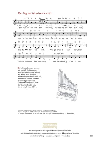 Ein Benefizprojekt für das Singen mit Kindern von Carus und SWR2
Aus dem Weihnachtslieder-Buch von Carus und Reclam © 2012 C_Carus-Verlag, Stuttgart
www.liederprojekt.org www.carus-verlag.com www.swr2.de
www.liederprojekt.org
Melodie: Medingen um 1320, Hohenfurt 1410, Wittenberg 1529
Text: 1. Strophe 15. Jahrhundert nach »Dies est laetitiae« um 1320;
2. Strophe Johann Peter Uz (1720–1796) 1781 nach »Ein Kindelein so löbelich« 15. Jahrhundert
Der Tag, der ist so freudenreich
2. Halleluja, denn uns ist heut
ein göttlich Kind geboren.
Von ihm kommt unsre Seligkeit;
wir wären sonst verloren.
Am Himmel hätten wir nicht teil,
wenn nicht zu unser aller Heil
dies Kind geboren wäre.
Liebster Heiland Jesu Christ,
der du unser Bruder bist,
dir sei Lob, Preis und Ehre.
1. Der
denn
Tag,
Got
der
tes
-
ist
Sohn
so
vom
freu
Him
den
mel
-
-
reich
reich,
-
- zu
al
lieb
-
len
uns
- Men
ar men
schen
-
-
kin
Sün
- dern,
dern,
-
-
11. Der Tag, der ist so freudenreich
von ei ner
- Jung frau
- ist ge born.
- Ma ri
- a,
- du bist aus er
- korn,
-
dass du Mut ter
- wä rest.
- Was ge schah
- so wun der
- gleich?
-
Got tes
- Sohn vom Him mel
- reich,
- der ist Mensch ge bo
- ren.
-
F
A
F
A
303
 