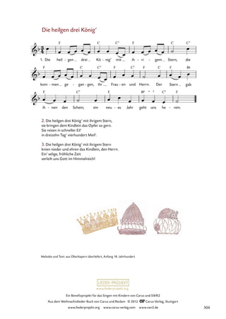 Ein Benefizprojekt für das Singen mit Kindern von Carus und SWR2
Aus dem Weihnachtslieder-Buch von Carus und Reclam © 2012 C_Carus-Verlag, Stuttgart
www.liederprojekt.org www.carus-verlag.com www.swr2.de
www.liederprojekt.org
Melodie und Text: aus Oberbayern überliefert, Anfang 18. Jahrhundert
Die heilgen drei König’
1. Die heil gen
- drei Kö nig’
- mit ih ri
- gem
- Stern, die
13. Die heilgen drei König’ mit ihrigem Stern
kom men
- ge gan
- gen,
- ihr Frau en
- und Herrn. Der Stern gab
ih nen
- den Schein; ein neu es
- Jahr geht uns he rein.
-
2. Die heilgen drei König’ mit ihrigem Stern,
sie bringen dem Kindlein das Opfer so gern.
Sie reisen in schneller Eil’
in dreizehn Tag’ vierhundert Meil’.
3. Die heilgen drei König’ mit ihrigem Stern
knien nieder und ehren das Kindlein, den Herrn.
Ein’ selige, fröhliche Zeit
verleih uns Gott im Himmelreich!
304
 