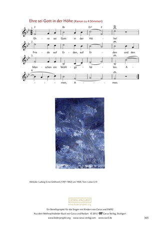 Ein Benefizprojekt für das Singen mit Kindern von Carus und SWR2
Aus dem Weihnachtslieder-Buch von Carus und Reclam © 2012 C_Carus-Verlag, Stuttgart
www.liederprojekt.org www.carus-verlag.com www.swr2.de
www.liederprojekt.org
Ehre sei Gott in der Höhe (Kanon zu 4 Stimmen)
Eh re
- sei Gott in der Hö he!
-
Frie de
- auf Er den,
- auf Er den
- und den
Men schen
- ein Wohl ge
- fal
- len.
- A -
men, A men.
- - -
21. Ehre sei Gott in der Höhe
Melodie: Ludwig Ernst Gebhardi (1787–1862) um 1830; Text: Lukas 2,14
305
 