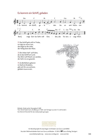 Ein Benefizprojekt für das Singen mit Kindern von Carus und SWR2
Aus dem Weihnachtslieder-Buch von Carus und Reclam © 2012 C_Carus-Verlag, Stuttgart
www.liederprojekt.org www.carus-verlag.com www.swr2.de
www.liederprojekt.org
Es kommt ein Schiff, geladen
2. Das Schiff geht still im Triebe,
es trägt ein teure Last;
das Segel ist die Liebe,
der Heilig Geist der Mast.
3. Der Anker haft’ auf Erden,
da ist das Schiff am Land.
Das Wort will Fleisch uns werden,
der Sohn ist uns gesandt.
1. Es kommt ein Schiff, ge la
- den
- bis an sein’ höchs ten
-
17. Es kommt ein Schiff, geladen
Bord, trägt Got tes
- Sohn voll Gna den,
- des Va ters
- e wigs
- Wort.
4. Zu Bethlehem geboren
im Stall ein Kindelein,
gibt sich für uns verloren;
gelobet muss es sein.
Melodie: Andernacher Gesangbuch 1608
Text: Daniel Sudermann, Straßburg um 1626 nach Vorlagen aus dem 15. Jahrhundert
Von Dietrich Henschel für das Liederprojekt gesungen.
C7
G
Dm
A
308
 