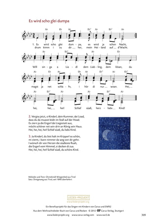 Ein Benefizprojekt für das Singen mit Kindern von Carus und SWR2
Aus dem Weihnachtslieder-Buch von Carus und Reclam © 2012 C_Carus-Verlag, Stuttgart
www.liederprojekt.org www.carus-verlag.com www.swr2.de
www.liederprojekt.org
Es wird scho glei dumpa
1. Es
drum
wird
kimm
scho
i
glei
zu
dum
dir
pa,
her,
- es
mein
wird
Hei
ja
land
-
schon
auf
Nacht,
d’Wacht.
20. Es wird scho glei dumpa
Will sin ga
- a Lia dl
- dem Liab ling,
- dem kloan, du
magst ja net schla fn,
- i hör di nur woan. Hei,
hei, hei, hei! Schlaf süaß, herz liabs
- Kind!
2. Vergiss jetzt, o Kinderl, dein Kummer, dei Load,
dass du da muasst leidn im Stall auf der Hoad.
Es ziern ja die Engerl dei Liegestatt aus,
möcht schöner net sein drin an König sein Haus.
Hei, hei, hei, hei! Schlaf süaß, du liabs Kind.
3. Ja Kinderl, du bist halt im Kripperl so schön,
mi ziemt, i kann nimmer da weg von dir gehn.
I wünsch dir von Herzen die süaßeste Ruah,
die Engerl vom Himmel, si decken di zua.
Hei, hei, hei, hei! Schlaf süaß, du schöns Kind.
Melodie und Text: Christkindl-Wiegenlied aus Tirol
Satz: Dreigesang aus Tirol, seit 1890 überliefert
309
 