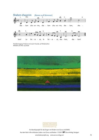 Ein Benefizprojekt für das Singen mit Kindern von Carus und SWR2
Aus dem Buch »Die schönsten Lieder« von Carus und Reclam © 2017 Carus-Verlag, Stuttgart
www.liederprojekt.org www.carus-verlag.com
Sha lom
Dm
- cha ve
- rim,
- sha lom
- cha ve
- rim,
- sha lom,
- sha -
™™
lom! Le hit ra
- ot,
- le hit ra
- ot,
- sha lom,
- sha lom!
-
c
&b
1. 2. 3. 4.
30 Shalom chaverim
Kanon zu 8 Stimmen
&b
5. 6. 7. 8.
œ œ œ
j œ
j œ
U
œ œ œ
j œ
j œ
U
œ
U̇
˙
˙
U
™ œ œ œ œ œ
U
œ œ œ œ œ
U
œ ˙
U
™ œ œ ˙
U
™
Textübertragung: Friede sei mit euch, Freunde, auf Wiedersehen.
Melodie und Text: aus Israel
(Kanon zu 8 Stimmen)
Shalom chaverim
31
 