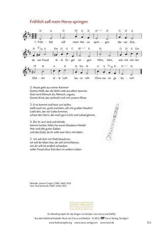 Ein Benefizprojekt für das Singen mit Kindern von Carus und SWR2
Aus dem Weihnachtslieder-Buch von Carus und Reclam © 2012 C_Carus-Verlag, Stuttgart
www.liederprojekt.org www.carus-verlag.com www.swr2.de
www.liederprojekt.org
Melodie: Johann Crüger (1598–1662) 1653
Text: Paul Gerhardt (1607–1676) 1653
Fröhlich soll mein Herze springen
1. Fröh lich
- soll mein Her ze
- sprin gen
- die ser
- Zeit,
24. Fröhlich soll mein Herze springen
da vor Freud al le
- En gel
- sin gen.
- Hört, hört, wie mit vol len
-
Chö ren
- al le
- Luft lau te
- ruft: Chris tus
- ist ge bo
- ren!
-
2. Heute geht aus seiner Kammer
Gottes Held, der die Welt reißt aus allem Jammer.
Gott wird Mensch dir, Mensch, zugute,
Gottes Kind, das verbind’t sich mit unserm Blute.
3. Ei so kommt und lasst uns laufen,
stellt euch ein, groß und klein, eilt mit großen Haufen!
Liebt den, der vor Liebe brennet;
schaut den Stern, der euch gern Licht und Labsal gönnet.
4. Die ihr arm seid und elende,
kommt herbei, füllet frei eures Glaubens Hände!
Hier sind alle guten Gaben
und das Gold, da ihr sollt euer Herz mit laben.
5. Ich will dich mit Fleiß bewahren;
ich will dir leben hier, dir will ich hinfahren;
mit dir will ich endlich schweben
voller Freud ohne Zeit dort im andern Leben.
E7
H
G
H
311
 