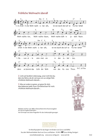 Ein Benefizprojekt für das Singen mit Kindern von Carus und SWR2
Aus dem Weihnachtslieder-Buch von Carus und Reclam © 2012 C_Carus-Verlag, Stuttgart
www.liederprojekt.org www.carus-verlag.com www.swr2.de
www.liederprojekt.org
Melodie und Text: seit 1885 in Deutschland ohne Autorenangaben
als Lied aus England überliefert
Von Christoph und Julian Prégardien für das Liederprojekt gesungen.
Fröhliche Weihnacht überall
»Fröh
1.–3. li
- che
- Weih nacht
- ü ber
- all«,
- tö net
- durch die Lüf te
- fro her
- Schall.
25. Fröhliche Weihnacht überall
Weih nachts
- ton,
- Weih nachts
- baum,
- Weih nachts
- duft
- in je dem
- Raum.
»Fröh li
- che
- Weih nacht
- ü ber
- all«,
- tö net
- durch die Lüf te
- fro her
- Schall.
Da
1. rum
- al le
- stim met
- ein in den Ju bel
- ton;
-
denn es kommt das Licht der Welt von des Va ters
- Thron.
2. Licht auf dunklem Lebensweg, unser Licht bist du;
denn du führst, die dir vertraun, ein zur sel’gen Ruh.
»Fröhliche Weihnacht überall«...
3. Was wir andern je getan, sei getan für dich,
dass bekennen jeder muss: Christkind kam für mich.
»Fröhliche Weihnachtüberall«...
F
C
F
A
312
 