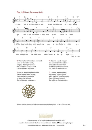 Ein Benefizprojekt für das Singen mit Kindern von Carus und SWR2
Aus dem Weihnachtslieder-Buch von Carus und Reclam © 2012 C_Carus-Verlag, Stuttgart
www.liederprojekt.org www.carus-verlag.com www.swr2.de
www.liederprojekt.org
Melodie und Text: Spiritual um 1865, Textfassung von John Wesley Work Jr. (1871–1925) um 1880
Go, tell it on the mountain
1.–5. Go, tell it on the moun tain,
- o ver
- the hills and ev’ ry
- where;
-
81. Go, tell it on the mountain
go, tell it on the moun tain,
- that Je sus
- Christ is born.
1. While shep herds
- kept their watch ing
- over si lent
- flocks by night, be -
hold through out
- the heav ens
- there shone a ho ly
- light.
2. The shepherds feared and trembled,
when lo! Above the earth,
rang out the angels’ chorus
that hailed the Saviour’s birth.
Go, tell it on the mountain...
		
3. And lo! When they had heard it,
they all bowed down to pray,
then travelled on together,
to where the Baby lay.
Go, tell it on the mountain...
4. Down in a lowly manger
the humble Christ was born
and God sent us salvation
that blessed Christmas morn.
Go, tell it on the mountain...
5. I too am like a shepherd,
my flock of days to guard,
each day finds time for praying,
from this I won’t retard.
Go, tell it on the mountain...
F
C
314
 