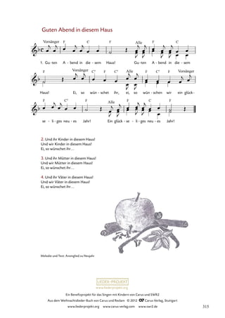 Ein Benefizprojekt für das Singen mit Kindern von Carus und SWR2
Aus dem Weihnachtslieder-Buch von Carus und Reclam © 2012 C_Carus-Verlag, Stuttgart
www.liederprojekt.org www.carus-verlag.com www.swr2.de
www.liederprojekt.org
Guten Abend in diesem Haus
2. Und ihr Kinder in diesem Haus!
Und wir Kinder in diesem Haus!
Ei, so wünschet ihr...
3. Und ihr Mütter in diesem Haus!
Und wir Mütter in diesem Haus!
Ei, so wünschet ihr...
4. Und ihr Väter in diesem Haus!
Und wir Väter in diesem Haus!
Ei, so wünschet ihr...
1. Gu ten
- A bend
- in die sem
- Haus! Gu ten
- A bend
- in die sem
-
27. Guten Abend in diesem Haus
Haus! Ei, so wün schet
- ihr, ei, so wün schen
- wir ein glück-
se li
- ges
- neu es
- Jahr! Ein glück se
- li
- ges
- neu es
- Jahr!
Melodie und Text: Ansinglied zu Neujahr
315
 