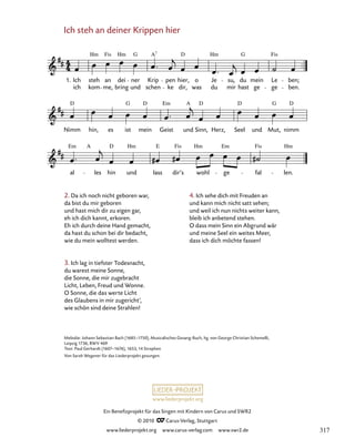 000
Nimm hin, es ist mein Geist und Sinn, Herz, Seel und Mut, nimm
Ich steh an deiner Krippen hier
1. Ich
ich
steh
kom
an
me,
dei
bring
ner
und
Krip
schen
pen
ke dir,
hier, o
was
Je
du
su,
mir
du
hast
mein
ge
Le
ge
ben;
ben.
al les hin und lass dir’s wohl ge fal len.
Hm Fis Hm G A D Hm G Fis
7
D G D Em A D D G D
Em A D Hm E Fis Hm Em Fis Hm
www.liederprojekt.org
Ein Benefizprojekt für das Singen mit Kindern von Carus und SWR2
© 2010 C_Carus-Verlag, Stuttgart
www.liederprojekt.org www.carus-verlag.com www.swr2.de
Ich steh an deiner Krippen hier
1
2. Da ich noch nicht geboren war,
da bist du mir geboren
und hast mich dir zu eigen gar,
eh ich dich kannt, erkoren.
Eh ich durch deine Hand gemacht,
da hast du schon bei dir bedacht,
wie du mein wolltest werden.
3. Ich lag in tiefster Todesnacht,
du warest meine Sonne,
die Sonne, die mir zugebracht
Licht, Leben, Freud und Wonne.
O Sonne, die das werte Licht
des Glaubens in mir zugericht‘,
wie schön sind deine Strahlen!
Melodie: Johann Sebastian Bach (1685–1750), Musicalisches Gesang-Buch, hg. von George Christian Schemelli,
Leipzig 1736, BWV 469
Text: Paul Gerhardt (1607–1676), 1653, 14 Strophen
Von Sarah Wegener für das Liederprojekt gesungen.
4. Ich sehe dich mit Freuden an
und kann mich nicht satt sehen;
und weil ich nun nichts weiter kann,
bleib ich anbetend stehen.
O dass mein Sinn ein Abgrund wär
und meine Seel ein weites Meer,
dass ich dich möchte fassen!
317
 