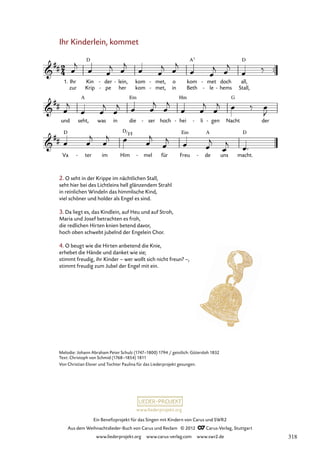 Ein Benefizprojekt für das Singen mit Kindern von Carus und SWR2
Aus dem Weihnachtslieder-Buch von Carus und Reclam © 2012 C_Carus-Verlag, Stuttgart
www.liederprojekt.org www.carus-verlag.com www.swr2.de
www.liederprojekt.org
Melodie: Johann Abraham Peter Schulz (1747–1800) 1794 / geistlich: Gütersloh 1832
Text: Christoph von Schmid (1768–1854) 1811
Von Christian Elsner und Tochter Paulina für das Liederprojekt gesungen.
Ihr Kinderlein, kommet
1. Ihr
zur
Kin
Krip
der
pe
-
-
lein,
her
- kom
kom
met,
met,
-
-
o
in
kom
Beth
met
le
-
-
doch
hems
-
all,
Stall,
31. Ihr Kinderlein, kommet
und seht, was in die ser
- hoch hei
- li
- gen
- Nacht der
Va ter
- im Him mel
- für Freu de
- uns macht.
2. O seht in der Krippe im nächtlichen Stall,
seht hier bei des Lichtleins hell glänzendem Strahl
in reinlichen Windeln das himmlische Kind,
viel schöner und holder als Engel es sind.
3. Da liegt es, das Kindlein, auf Heu und auf Stroh,
Maria und Josef betrachten es froh,
die redlichen Hirten knien betend davor,
hoch oben schwebt jubelnd der Engelein Chor.
4. O beugt wie die Hirten anbetend die Knie,
erhebet die Hände und danket wie sie;
stimmt freudig, ihr Kinder – wer wollt sich nicht freun? –,
stimmt freudig zum Jubel der Engel mit ein.
D
F#
318
 