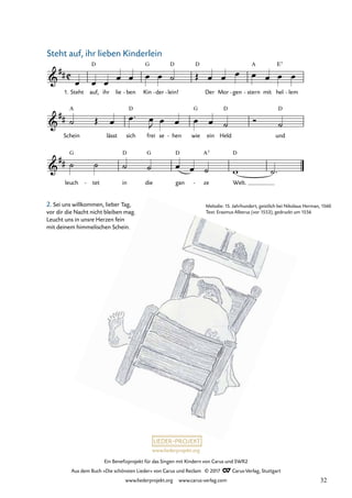 Ein Benefizprojekt für das Singen mit Kindern von Carus und SWR2
Aus dem Buch »Die schönsten Lieder« von Carus und Reclam © 2017 Carus-Verlag, Stuttgart
www.liederprojekt.org www.carus-verlag.com
Melodie: 15. Jahrhundert, geistlich bei Nikolaus Herman, 1560
Text: Erasmus Alberus (vor 1553), gedruckt um 1556
2. Sei uns willkommen, lieber Tag,
vor dir die Nacht nicht bleiben mag.
Leucht uns in unsre Herzen fein
mit deinem himmelischen Schein.
1. Steht auf,
D
ihr lie ben
- Kin
G
der
- lein!
D
-
D
Der Mor gen
- - stern
A
mit hel
E7
lem
-
Schein
A
lässt sich
D
frei se hen
- wie
G
ein Held
D
und
D
leuch
G
tet
- in
D
die
G
gan
D
ze
A7
- Welt.
D
C
&
##
31 Steht auf, ihr lieben Kinderlein!
&
##
&
##
œ œ œ
œ œ œ œ ˙ Œ œ œ œ œ œ œ œ
˙ Œ œ œ ™ œ
J œ œ œ œ ˙ Ó ˙
˙ ˙ ˙ ˙ œ œ ˙ w ˙™
Steht auf, ihr lieben Kinderlein
32
 