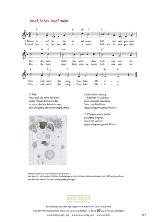 Ein Benefizprojekt für das Singen mit Kindern von Carus und SWR2
Aus dem Weihnachtslieder-Buch von Carus und Reclam © 2012 C_Carus-Verlag, Stuttgart
www.liederprojekt.org www.carus-verlag.com www.swr2.de
www.liederprojekt.org
Melodie und Text: nach »Resonet in laudibus«,
seit dem 12. Jahrhundert Teil des Kindelwiegens im kirchlichen Weihnachtsspiel, um 1400 aufgezeichnet
Von Monika Mauch für das Liederprojekt gesungen.
Josef, lieber Josef mein
3. Alle:
Heut soll alle Welt fürwahr
voller Freude kommen dar
zu dem, der vor Abrah’m war,
den uns gebar die reine Magd Maria.
Jo
Ger
1. Maria:
2. Josef:
sef,
ne,
-
-
lie
lie be
-
ber
Ma
- Jo
ri
-
sef
a
-
mein,
mein,
hilf
helf ich
mir
dir
wie
wie
gen
gen
-
-
mein
dein
35. Josef, lieber Josef mein
Kin
Kin
de
de
-
-
lein,
lein,
-
-
Gott,
dass
der
Gott
wird
müs se
-
dein
mein
Loh
Loh
ner
ner
-
-
sein
sein
im
im
Him
Him
mel
mel
-
-
reich,
reich,
-
-
der
der
Jung
Jung
frau
frau
-
-
Sohn
Sohn
Ma
Ma
ri
ri
-
-
a.
a.
-
-
Lateinische Fassung
1. Resonet in laudibus
cum jucundis plausibus
Sion cum fidelibus:
apparuit quem genuit Maria!
2. Christus natus hodie
ex Maria Virgine
sine virili semine:
apparuit quem genuit Maria!
F
A
322
 