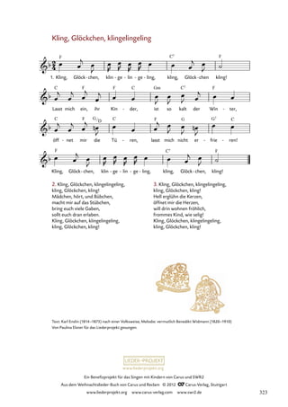 Ein Benefizprojekt für das Singen mit Kindern von Carus und SWR2
Aus dem Weihnachtslieder-Buch von Carus und Reclam © 2012 C_Carus-Verlag, Stuttgart
www.liederprojekt.org www.carus-verlag.com www.swr2.de
www.liederprojekt.org
Text: Karl Enslin (1814–1875) nach einer Volksweise; Melodie: vermutlich Benedikt Widmann (1820–1910)
Von Paulina Elsner für das Liederprojekt gesungen.
Kling, Glöckchen, klingelingeling
Kling,
1. Glöck chen,
- klin ge
- lin
- ge
- ling,
- kling, Glöck chen
- kling!
36. Kling, Glöckchen, klingelingeling
Lasst mich ein, ihr Kin der,
- ist so kalt der Win ter,
-
öff net
- mir die Tü ren,
- lasst mich nicht er frie
- ren!
-
Kling, Glöck chen,
- klin ge
- lin
- ge
- ling,
- kling, Glöck chen,
- kling!
2. Kling, Glöckchen, klingelingeling,
kling, Glöckchen, kling!
Mädchen, hört, und Bübchen,
macht mir auf das Stübchen,
bring euch viele Gaben,
sollt euch dran erlaben.
Kling, Glöckchen, klingelingeling,
kling, Glöckchen, kling!
3. Kling, Glöckchen, klingelingeling,
kling, Glöckchen, kling!
Hell erglühn die Kerzen,
öffnet mir die Herzen,
will drin wohnen fröhlich,
frommes Kind, wie selig!
Kling, Glöckchen, klingelingeling,
kling, Glöckchen, kling!
G
D
323
 