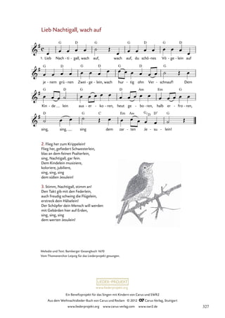 Ein Benefizprojekt für das Singen mit Kindern von Carus und SWR2
Aus dem Weihnachtslieder-Buch von Carus und Reclam © 2012 C_Carus-Verlag, Stuttgart
www.liederprojekt.org www.carus-verlag.com www.swr2.de
www.liederprojekt.org
Melodie und Text: Bamberger Gesangbuch 1670
Vom Thomanerchor Leipzig für das Liederprojekt gesungen.
Lieb Nachtigall, wach auf
Lieb
1. Nach ti
- gall,
- wach auf, wach auf, du schö nes
- Vö ge
- lein
- auf
41. Lieb Nachtigall, wach auf
je nem
- grü nen
- Zwei ge
- lein,
- wach hur tig
- ohn Ver schnauf!
- Dem
Kin de
- lein aus er
- ko
- ren,
- heut ge bo
- ren,
- halb er fro
- ren,
-
sing, sing, sing dem zar ten
- Je su
- lein!
-
2. Flieg her zum Krippelein!
Flieg her, gefiedert Schwesterlein,
blas an dem feinen Psalterlein,
sing, Nachtigall, gar fein.
Dem Kindelein musiziere,
koloriere, jubiliere,
sing, sing, sing
dem süßen Jesulein!
3. Stimm, Nachtigall, stimm an!
Den Takt gib mit den Federlein,
auch freudig schwing die Flügelein,
erstreck dein Hälselein!
Der Schöpfer dein Mensch will werden
mit Gebärden hier auf Erden,
sing, sing, sing
dem werten Jesulein!
G
D
327
 