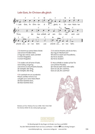 Ein Benefizprojekt für das Singen mit Kindern von Carus und SWR2
Aus dem Weihnachtslieder-Buch von Carus und Reclam © 2012 C_Carus-Verlag, Stuttgart
www.liederprojekt.org www.carus-verlag.com www.swr2.de
www.liederprojekt.org
Melodie und Text: Nikolaus Herman (1480–1561) 1554/1560
Von Andreas Weller für das Liederprojekt gesungen.
Lobt Gott, ihr Christen alle gleich
2. Er kommt aus seines Vaters Schoß
und wird ein Kindlein klein,
er liegt dort elend, nackt und bloß
in einem Krippelein,
in einem Krippelein.
3. Er äußert sich all seiner G’walt,
wird niedrig und gering
und nimmt an eines Knechts Gestalt,
der Schöpfer aller Ding,
der Schöpfer aller Ding.
4. Er wechselt mit uns wunderlich:
Fleisch und Blut nimmt er an
und gibt uns in seins Vaters Reich
die klare Gottheit dran,
die klare Gottheit dran.
1. Lobt Gott, ihr Chris ten
- al le
- gleich, in sei nem
- höchs ten
-
42. Lobt Gott, ihr Christen alle gleich
Thron, der heut schließt auf sein Him mel
- reich
- und
schenkt uns sei nen
- Sohn und schenkt uns sei nen
- Sohn.
5. Er wird ein Knecht und ich ein Herr;
das mag ein Wechsel sein!
Wie könnt es doch sein freundlicher,
das herze Jesulein,
das herze Jesulein!
6. Heut schließt er wieder auf die Tür
zum schönen Paradeis;
der Cherub steht nicht mehr dafür.
Gott sei Lob, Ehr und Preis,
Gott sei Lob, Ehr und Preis!
F
A
328
 