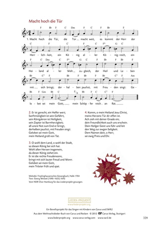 Ein Benefizprojekt für das Singen mit Kindern von Carus und SWR2
Aus dem Weihnachtslieder-Buch von Carus und Reclam © 2012 C_Carus-Verlag, Stuttgart
www.liederprojekt.org www.carus-verlag.com www.swr2.de
www.liederprojekt.org
Macht hoch die Tür
1. Macht hoch die Tür, die Tor macht weit, es kommt der Herr der
44. Macht hoch die Tür
Herr lich
- keit,
- ein Kö nig
- al ler
- Kö nig
- reich,
- ein
Hei land
- al ler
- Welt zu gleich,
- der Heil und Le ben
-
mit sich bringt; der hal
- ben
- jauchzt, mit Freu den
- singt: Ge -
lo bet
- sei mein Gott, mein Schöp fer
- reich an Rat.
2. Er ist gerecht, ein Helfer wert;
Sanftmütigkeit ist sein Gefährt,
sein Königskron ist Heiligkeit,
sein Zepter ist Barmherzigkeit;
all unsre Not zum End er bringt,
derhalben jauchzt, mit Freuden singt:
Gelobet sei mein Gott,
mein Heiland groß von Tat.
3. O wohl dem Land, o wohl der Stadt,
so diesen König bei sich hat.
Wohl allen Herzen insgemein,
da dieser König ziehet ein.
Er ist die rechte Freudensonn,
bringt mit sich lauter Freud und Wonn.
Gelobet sei mein Gott,
mein Tröster früh und spat.
4. Komm, o mein Heiland Jesu Christ,
meins Herzens Tür dir offen ist.
Ach zieh mit deiner Gnade ein;
dein Freundlichkeit auch uns erschein.
Dein Heilger Geist uns führ und leit
den Weg zur ewgen Seligkeit.
Dem Namen dein, o Herr,
sei ewig Preis und Ehr.
Melodie: Freylinghausensches Gesangbuch, Halle 1704
Text: Georg Weissel (1590–1635) 1642
Vom NDR Chor Hamburg für das Liederprojekt gesungen.
F
A
329
 
