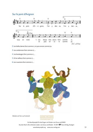 Ein Benefizprojekt für das Singen mit Kindern von Carus und SWR2
Aus dem Buch »Die schönsten Lieder« von Carus und Reclam © 2017 Carus-Verlag, Stuttgart
www.liederprojekt.org www.carus-verlag.com
Melodie und Text: aus Frankreich
2. Les belles dames font comme ci, et puis encore comme ça.
3. Les cordonniers font comme ci, ...
4. Les boulangers font comme ci, ...
5. Et les tailleurs font comme ci, ...
6. Les musiciens font comme ci, ...
™™
™™ ™™
tous en rond. 1.
et puis en co
- re
- comme ça.
2
4
&
#
Sur
G
le pont d’A
D
vi
- gnon,
- l’on
G
y dan se,
- l’on
D
y dan se,
-
33 Sur le pont d’Avignon
1.
&
#
D
U
G
Fine
Les beaux mes sieurs
- font comme
D
ci,
G
D.C. al Fine
2.
œ
j
œ
j
œ œ
j
œ
j
œ œ
J
œ
J
œ
J œ
j
œ
j œ
j œ
j
œ
j
œ
j
œ
j œ
j ‰ œ
j
œ
j
œ
j
œ
j
œ
j œ œ
j ‰
Sur le pont d’Avignon
33
 