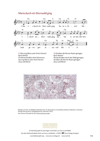 Ein Benefizprojekt für das Singen mit Kindern von Carus und SWR2
Aus dem Weihnachtslieder-Buch von Carus und Reclam © 2012 C_Carus-Verlag, Stuttgart
www.liederprojekt.org www.carus-verlag.com www.swr2.de
www.liederprojekt.org
Maria durch ein Dornwald ging
1. Ma ri
- a
- durch ein Dorn wald
- ging, Ky rie
- e lei
- son!
- Ma -
46. Maria durch ein Dornwald ging
ri a
- durch ein Dorn wald
- ging, der hat in sie ben
- Jahr kein
Laub ge tra
- gen.
- Je sus
- und Ma ri
- a!
-
2. Was trug Maria unter ihrem Herzen?
Kyrie eleison!
Ein kleines Kindlein ohne Schmerzen,
das trug Maria unter ihrem Herzen.
Jesus und Maria!
Melodie und Text: als Wallfahrtslied Mitte des 19. Jahrhunderts im Eichsfeld und Bistum Paderborn verbreitet,
heutige Fassung durch »Zupfgeigenhansl« verbreitet (1912)
Vom Calmus Ensemble für das Liederprojekt gesungen.
3. Da haben die Dornen Rosen getragen,
Kyrie eleison!
Als das Kindlein durch den Wald getragen,
da haben die Dornen Rosen getragen.
Jesus und Maria!
330
 