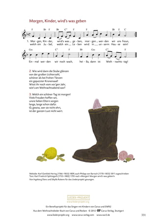 Ein Benefizprojekt für das Singen mit Kindern von Carus und SWR2
Aus dem Weihnachtslieder-Buch von Carus und Reclam © 2012 C_Carus-Verlag, Stuttgart
www.liederprojekt.org www.carus-verlag.com www.swr2.de
www.liederprojekt.org
Morgen, Kinder, wird’s was geben
2. Wie wird dann die Stube glänzen
von der großen Lichterzahl,
schöner als bei frohen Tänzen
ein geputzter Kronensaal!
Wisst ihr noch vom vor’gen Jahr,
wie’s am Weihnachtsabend war?
3. Welch ein schöner Tag ist morgen!
Viele Freuden hoffen wir,
unsre lieben Eltern sorgen
lange, lange schon dafür.
O, gewiss, wer sie nicht ehrt,
ist der ganzen Lust nicht wert.
welch ein Ju bel,
- welch ein Le ben
- wird in un serm
- Hau se
- sein!
1. Mor gen,
- Kin der,
- wird’s was ge ben,
- mor gen
- wer den
- wir uns freun,
48.1 Morgen Kinder
Ein mal
- wer den
- wir noch wach, hei ßa,
- dann ist Weih nachts
- tag!
-
Melodie: Karl Gottlieb Hering (1766–1853) 1809, auch Philipp von Bartsch (1770–1833) 1811 zugeschrieben
Text: Karl Friedrich Splittegarb (1753–1802) 1795 nach »Morgen! Morgen wird’s was geben!«
Von Ingeborg Danz und Sibylla Rubens für das Liederprojekt gesungen.
331
 