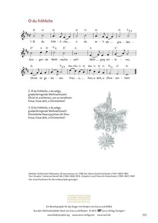 Ein Benefizprojekt für das Singen mit Kindern von Carus und SWR2
Aus dem Weihnachtslieder-Buch von Carus und Reclam © 2012 C_Carus-Verlag, Stuttgart
www.liederprojekt.org www.carus-verlag.com www.swr2.de
www.liederprojekt.org
O du fröhliche
2. O du fröhliche, o du selige,
gnadenbringende Weihnachtszeit!
Christ ist erschienen, uns zu versühnen:
Freue, freue dich, o Christenheit!
3. O du fröhliche, o du selige,
gnadenbringende Weihnachtszeit!
Himmlische Heere jauchzen dir Ehre:
Freue, freue dich, o Christenheit!
O
1. du fröh li
- che,
- o du se li
- ge,
- gna den
- -
52. O du fröhliche
brin gen
- de
- Weih nachts
- zeit!
- Welt ging ver lo
- ren,
-
Christ ist ge bo
- ren:
- Freu e,
- freu e
- dich, o Chris ten
- heit!
-
Melodie: Sizilianische Volksweise »O sanctissima« vor 1788, bei Johann Gottfried Herder (1744–1803) 1807
Text: Strophe 1 Johannes Daniel Falk (1768–1826) 1819; Strophe 2 und 3 Heinrich Holzschuher (1798–1847) 1829
Von Jonas Kaufmann für das Liederprojekt gesungen.
A
C#
A
E
A
C# D
A
333
 