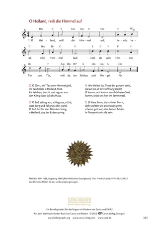 Ein Benefizprojekt für das Singen mit Kindern von Carus und SWR2
Aus dem Weihnachtslieder-Buch von Carus und Reclam © 2012 C_Carus-Verlag, Stuttgart
www.liederprojekt.org www.carus-verlag.com www.swr2.de
www.liederprojekt.org
O Heiland, reiß die Himmel auf
1. O Hei land,
- reiß die Him mel
- auf, he rab,
- he -
54. O Heiland, reiß die Himmel auf
rab vom Him mel
- lauf, reiß ab vom Him mel
-
Tor und Tür, reiß ab, wo Schloss und Rie gel
- für.
2. O Gott, ein’ Tau vom Himmel gieß,
im Tau herab, o Heiland, fließ.
Ihr Wolken, brecht und regnet aus
den König über Jakobs Haus.
3. O Erd, schlag aus, schlag aus, o Erd,
dass Berg und Tal grün alles werd.
O Erd, herfür dies Blümlein bring,
o Heiland, aus der Erden spring.
Melodie: Köln 1638, Augsburg 1666 (Rheinfelsisches Gesangbuch); Text: Friedrich Spee (1591–1635) 1622
Von Christine Müller für das Liederprojekt gesungen.
4. Wo bleibst du, Trost der ganzen Welt,
darauf sie all ihr Hoffnung stellt?
O komm, ach komm vom höchsten Saal,
komm, tröst uns hier im Jammertal.
5. O klare Sonn, du schöner Stern,
dich wollten wir anschauen gern;
o Sonn, geh auf, ohn deinen Schein
in Finsternis wir alle sein.
G7
D
335
 