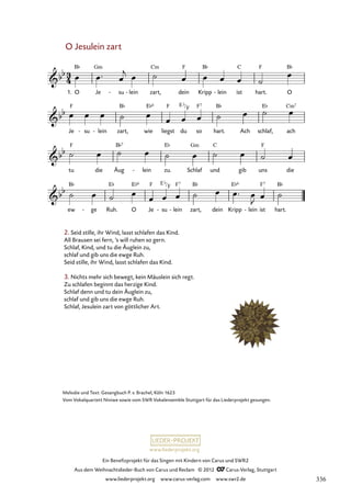 Ein Benefizprojekt für das Singen mit Kindern von Carus und SWR2
Aus dem Weihnachtslieder-Buch von Carus und Reclam © 2012 C_Carus-Verlag, Stuttgart
www.liederprojekt.org www.carus-verlag.com www.swr2.de
www.liederprojekt.org
Melodie und Text: Gesangbuch P. v. Brachel, Köln 1623
Vom Vokalquartett Niniwe sowie vom SWR Vokalensemble Stuttgart für das Liederprojekt gesungen.
O Jesulein zart
1. O Je su
- lein
- zart, dein Kripp lein
- ist hart. O
55. O Jesulein zart
Je su
- lein
- zart, wie liegst du so hart. Ach schlaf, ach
tu die Äug lein
- zu. Schlaf und gib uns die
ew ge
- Ruh. O Je su
- lein
- zart, dein Kripp lein
- ist hart.
2. Seid stille, ihr Wind, lasst schlafen das Kind.
All Brausen sei fern, ’s will ruhen so gern.
Schlaf, Kind, und tu die Äuglein zu,
schlaf und gib uns die ewge Ruh.
Seid stille, ihr Wind, lasst schlafen das Kind.
3. Nichts mehr sich bewegt, kein Mäuslein sich regt.
Zu schlafen beginnt das herzige Kind.
Schlaf denn und tu dein Äuglein zu,
schlaf und gib uns die ewge Ruh.
Schlaf, Jesulein zart von göttlicher Art.
E b
F
E b
F
336
 