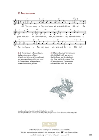 Ein Benefizprojekt für das Singen mit Kindern von Carus und SWR2
Aus dem Weihnachtslieder-Buch von Carus und Reclam © 2012 C_Carus-Verlag, Stuttgart
www.liederprojekt.org www.carus-verlag.com www.swr2.de
www.liederprojekt.org
O Tannenbaum
2. O Tannenbaum, o Tannenbaum,
du kannst mir sehr gefallen.
Wie oft hat nicht zur Weihnachtszeit
ein Baum von dir mich hoch erfreut.
O Tannenbaum, o Tannenbaum,
du kannst mir sehr gefallen.
1. O Tan nen
- baum,
- o Tan nen
- baum,
- wie grün sind dei ne
- Blät ter!
- Du
56. Tannenbaum
grünst nicht nur zur Som mers
- zeit,
- nein, auch im Win ter,
- wenn es schneit. O
Tan nen
- baum,
- o Tan nen
- baum,
- wie grün sind dei ne
- Blät ter!
-
Melodie: nach dem Handwerkslied »Es lebe hoch «, vor 1799
Text: Strophe 1 August Zarnack (1777–1827) 1820; Strophe 2 und 3 Ernst Anschütz (1780–1861) 1824
3. O Tannenbaum, o Tannenbaum,
dein Kleid will mich was lehren:
Die Hoffnung und Beständigkeit
gibt Trost und Kraft zu jeder Zeit.
O Tannenbaum, o Tannenbaum,
dein Kleid will mich was lehren.
C7
F
C7
F
337
 
