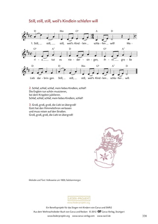 Ein Benefizprojekt für das Singen mit Kindern von Carus und SWR2
Aus dem Weihnachtslieder-Buch von Carus und Reclam © 2012 C_Carus-Verlag, Stuttgart
www.liederprojekt.org www.carus-verlag.com www.swr2.de
www.liederprojekt.org
Melodie und Text: Volksweise um 1800, Salzkammergut
Still, still, still, weil’s Kindlein schlafen will
1. Still, still, still, weil’s Kind lein
- schla fen
- will! Ma -
60. Still, still, still
ri a
- tut es nie der
- sin
- gen,
- ih re
- gro ße
-
Lieb dar brin
- gen.
- Still, still, still, weil’s Kind lein
- schla fen
- will.
2. Schlaf, schlaf, schlaf, mein liebes Kindlein, schlaf!
Die Englein tun schön musizieren,
bei dem Kripplein jubilieren.
Schlaf, schlaf, schlaf, mein liebes Kindlein, schlaf!
3. Groß, groß, groß, die Lieb ist übergroß!
Gott hat den Himmelsthron verlassen
und muss reisen auf den Straßen.
Groß, groß, groß, die Lieb ist übergroß!
338
 