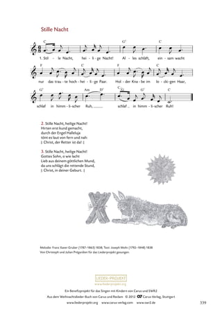 Ein Benefizprojekt für das Singen mit Kindern von Carus und SWR2
Aus dem Weihnachtslieder-Buch von Carus und Reclam © 2012 C_Carus-Verlag, Stuttgart
www.liederprojekt.org www.carus-verlag.com www.swr2.de
www.liederprojekt.org
Melodie: Franz Xaver Gruber (1787–1863) 1838; Text: Joseph Mohr (1792–1848) 1838
Von Christoph und Julian Prégardien für das Liederprojekt gesungen.
Stille Nacht
1. Stil le
- Nacht, hei li
- ge
- Nacht! Al les
- schläft, ein sam
- wacht
61. Stille Nacht, heilige Nacht
nur das trau te
- hoch hei
- li
- ge
- Paar. Hol der
- Kna be
- im lo cki
- gen
- Haar,
schlaf in himm li
- scher
- Ruh, schlaf in himm li
- scher
- Ruh!
2. Stille Nacht, heilige Nacht!
Hirten erst kund gemacht,
durch der Engel Halleluja
tönt es laut von fern und nah:
|: Christ, der Retter ist da! :|
3. Stille Nacht, heilige Nacht!
Gottes Sohn, o wie lacht
Lieb aus deinem göttlichen Mund,
da uns schlägt die rettende Stund,
|: Christ, in deiner Geburt. :|
C
G
339
 
