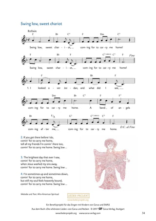 Ein Benefizprojekt für das Singen mit Kindern von Carus und SWR2
Aus dem Buch »Die schönsten Lieder« von Carus und Reclam © 2017 Carus-Verlag, Stuttgart
www.liederprojekt.org www.carus-verlag.com
Melodie und Text: Afro-American Spiritual
F7
c
&b
Swing
Refrain
F
low, sweet char
B¨
i
- ot,
C7
- com
F
ing
- for to car
Dm
ry
- me home!
C7
34 Swing low, sweet chariot
&b
Swing
F
low, sweet char
B¨
i
- ot,
F
- com ing
- for to car ry
C7 ( 4)
sus
- me
C7
home!
F Fine
&b
1. I looked
F
o ver
- Jor dan,
- and what
B¨
did I see,
F
&b
com ing
- for to car
Dm
ry
- me home.
B¨ C7
A band
F
of an gels
-
&b
com
B¨
ing
- af ter
- me,
F/A
com
G7
ing
- for to car ry
C7 ( 4)
sus
- me
C7
home.
F
D.C. al Fine
œ ˙ œ œ ™ œ
j
œ
j
œ ™ œ œ œ œ œ œ œ ˙™ Œ
œ œ ˙ œ
œ ™ œ
j
œ
j
œ ™ œ œ œ œ œ œ œ ˙™
œ œ
J œ œ
j œ œ œ œ œ œ œ
j
œ ™
œ œ œ œ œ œ œ ˙™ œ œ œ œ œ œ
œ œ œ œ œ
j
œ ™ œ œ œ œ œ œ œ ˙™ Œ
2. If you get there before I do,
comin’ for to carry me home,
tell all my friends I’m comin’ there too,
comin’ for to carry me home. Swing low ...
3. The brightest day that ever I saw,
comin’ for to carry me home,
when Jesus washed my sins away,
comin’ for to carry me home. Swing low ...
4. I’m sometimes up and sometimes down,
comin’ for to carry me home,
but still my soul feels heavenly bound,
comin’ for to carry me home. Swing low ...
Swing low, sweet chariot
34
 