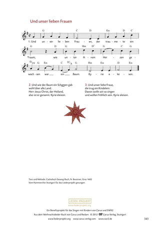 Ein Benefizprojekt für das Singen mit Kindern von Carus und SWR2
Aus dem Weihnachtslieder-Buch von Carus und Reclam © 2012 C_Carus-Verlag, Stuttgart
www.liederprojekt.org www.carus-verlag.com www.swr2.de
www.liederprojekt.org
Und unser lieben Frauen
1. Und un ser
- lie ben
- Frau en,
- der trau me
- te
- ein
69. Und unser lieben Frauen
Traum, wie un ter
- ih rem
- Her zen
- ge -
wach sen
- war ein Baum. Ky rie
- e lei
- son.
-
Text und Melodie: Catholisch Gesang-Buch, N. Beuttner, Graz 1602
Vom Kammerchor Stuttgart für das Liederprojekt gesungen.
2. Und wie der Baum ein Schatten gab
wohl über alle Land:
Herr Jesus Christ, der Heiland,
also ist er genannt. Kyrie eleison.
3. Und unser liebe Fraue,
die trug ein Kindelein:
Davon wolln wir so singen
und wollen fröhlich sein. Kyrie eleison.
D
F# D7
A
343
 